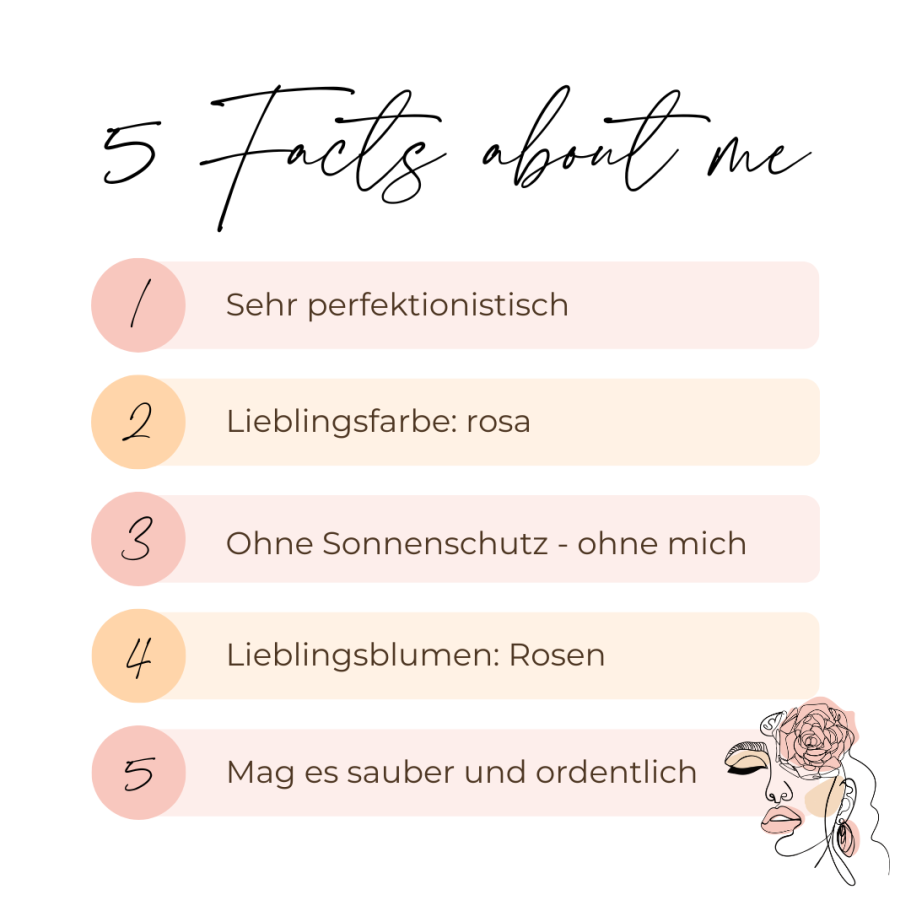 5 Facts about me: Sehr perfektionistisch; Lieblingsfarbe rosa; Ohne Sonnenschutz – ohne mich; Lieblingsblumen Rosen; mag es sauber und ordentlich
